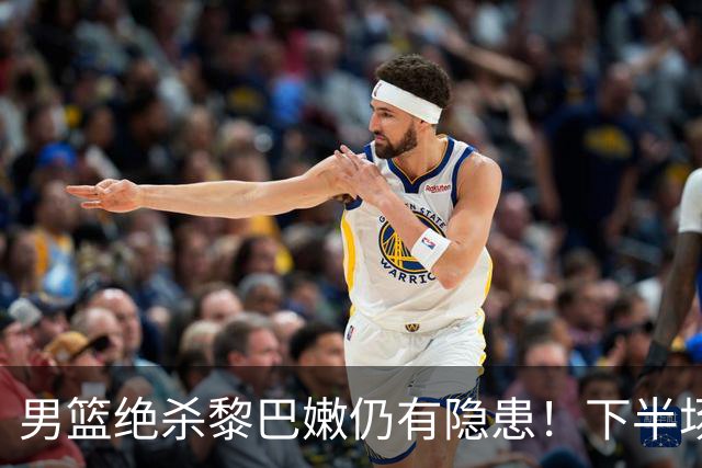 男篮绝杀黎巴嫩仍有隐患！下半场防守被虐，组织拉胯引进攻停滞！